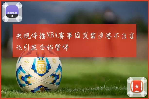 央视停播NBA赛事因莫雷涉港不当言论引发合作暂停