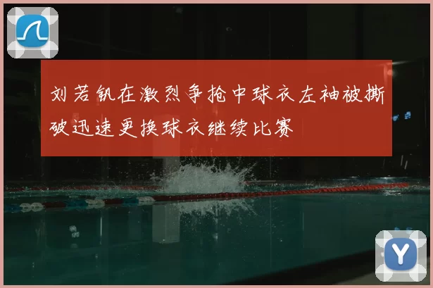 刘若钒在激烈争抢中球衣左袖被撕破迅速更换球衣继续比赛