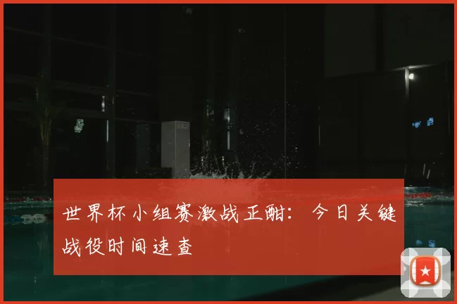 世界杯小组赛激战正酣：今日关键战役时间速查