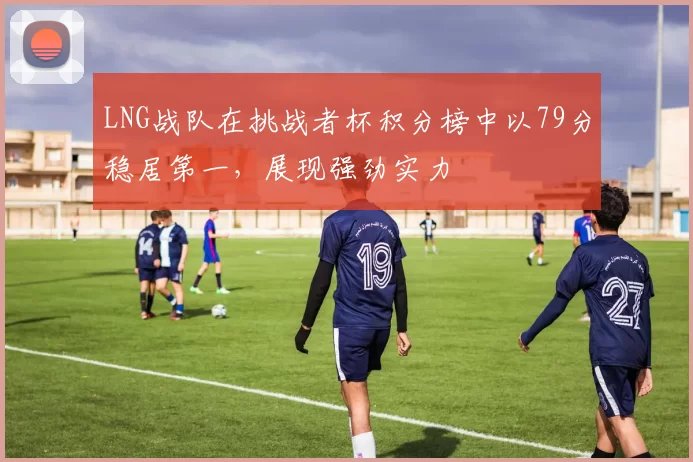 LNG战队在挑战者杯积分榜中以79分稳居第一，展现强劲实力