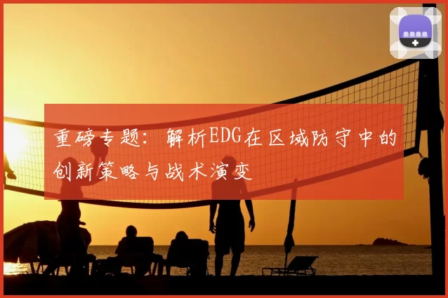 重磅专题：解析EDG在区域防守中的创新策略与战术演变