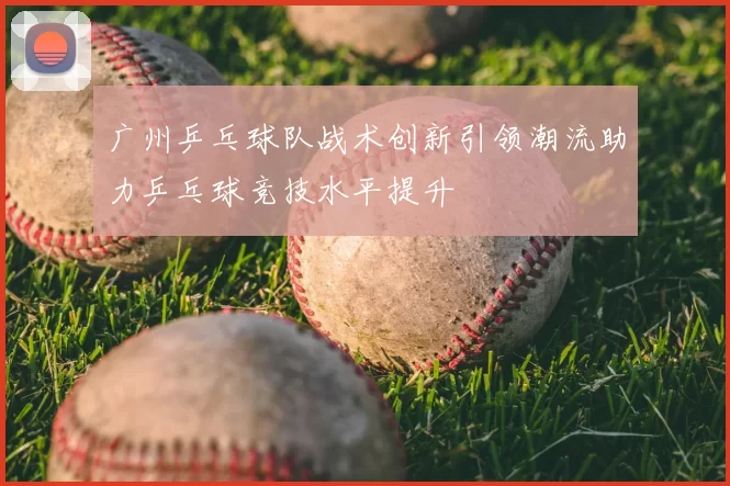 广州乒乓球队战术创新引领潮流助力乒乓球竞技水平提升